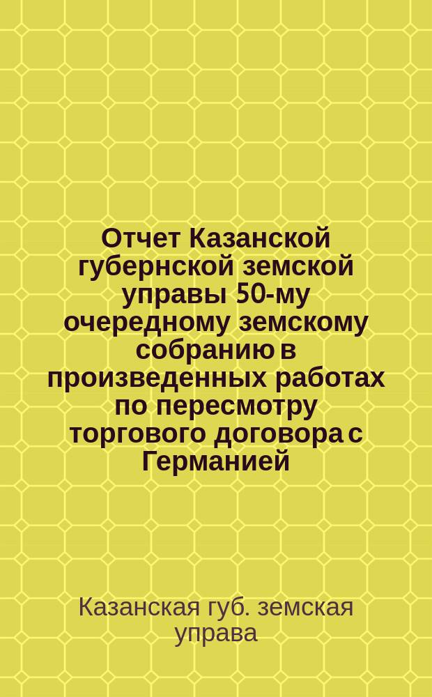Отчет Казанской губернской земской управы 50-му очередному земскому собранию в произведенных работах по пересмотру торгового договора с Германией