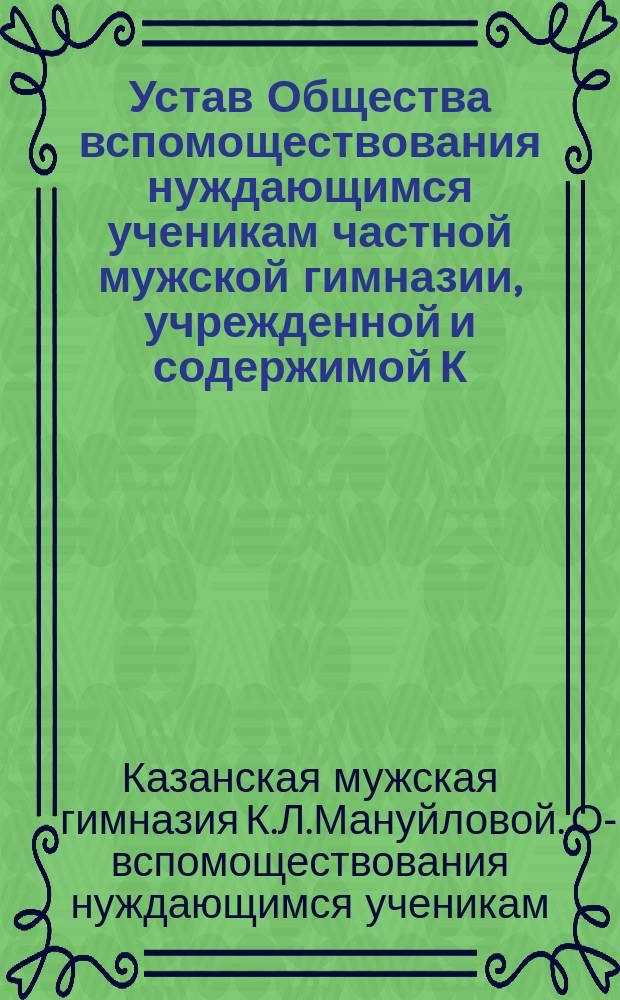 Устав Общества вспомоществования нуждающимся ученикам частной мужской гимназии, учрежденной и содержимой К.Л. Мануйловой в г. Казани : Утв. ... 20 сент. 1914 г.
