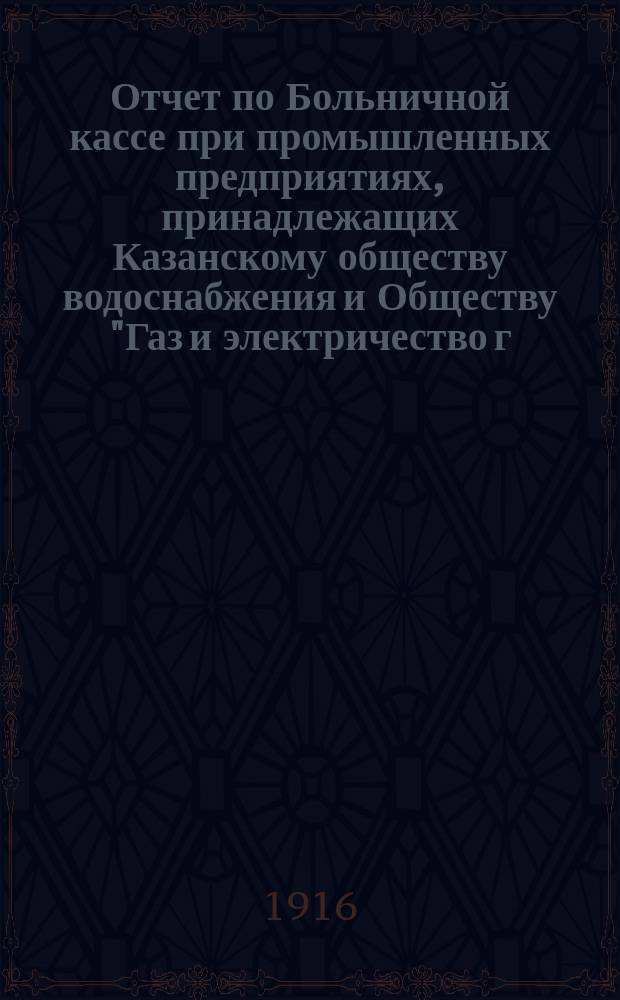 Отчет по Больничной кассе при промышленных предприятиях, принадлежащих Казанскому обществу водоснабжения и Обществу "Газ и электричество г. Казани", при механических заводах Г.И. Козлова, А.Н. Сапожникова, И.М. Сенникова и Экипажно-рессорной фабрике А.П. Романова... ... за 1915 год