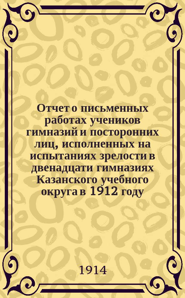 Отчет о письменных работах учеников гимназий и посторонних лиц, исполненных на испытаниях зрелости в двенадцати гимназиях Казанского учебного округа в 1912 году