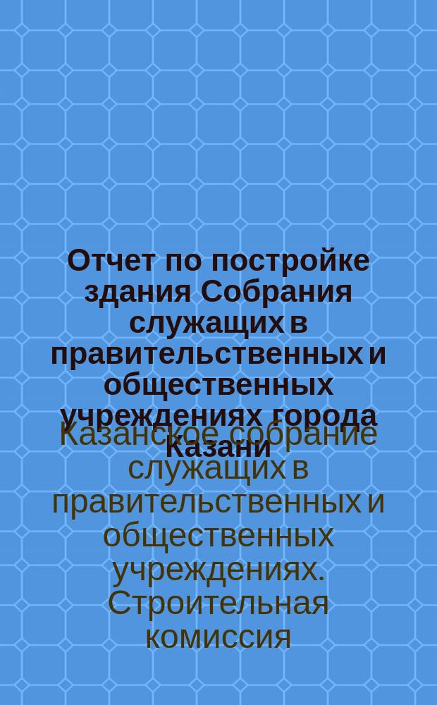 Отчет по постройке здания Собрания служащих в правительственных и общественных учреждениях города Казани...