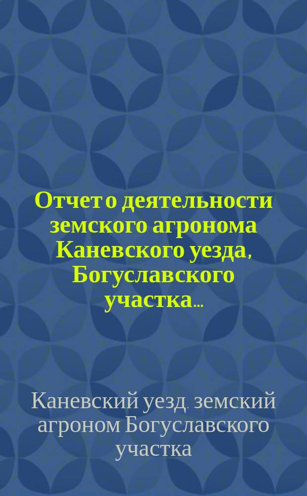 Отчет о деятельности земского агронома Каневского уезда, Богуславского участка...