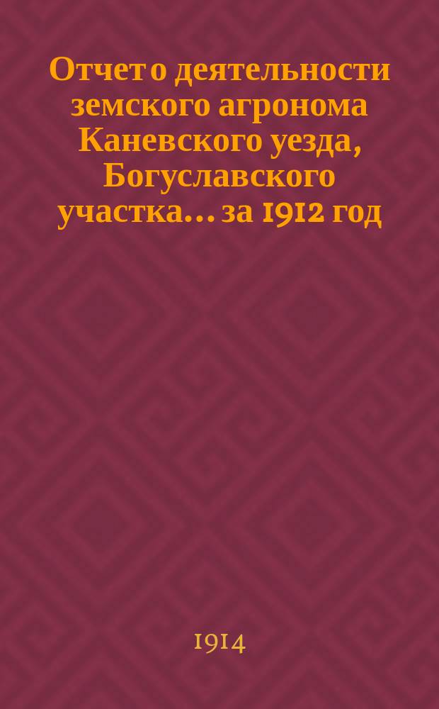 Отчет о деятельности земского агронома Каневского уезда, Богуславского участка... за 1912 год