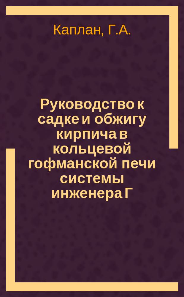 Руководство к садке и обжигу кирпича в кольцевой гофманской печи системы инженера Г.А. Каплан