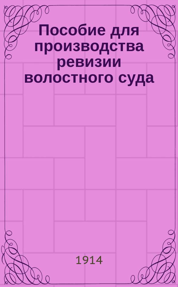 Пособие для производства ревизии волостного суда : По прогр., препод. циркуляром М-ва вн. дел 20 марта 1912 г. за № 18