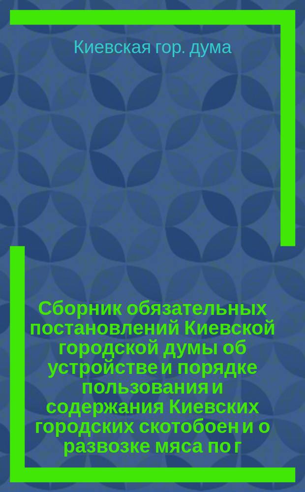 Сборник обязательных постановлений Киевской городской думы об устройстве и порядке пользования и содержания Киевских городских скотобоен и о развозке мяса по г. Киеву