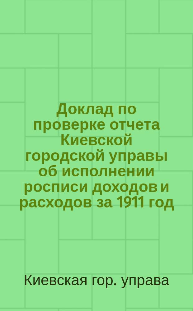 Доклад по проверке отчета Киевской городской управы об исполнении росписи доходов и расходов за 1911 год; Объяснения Киевской городской управы на замечания Ревизионной комиссии
