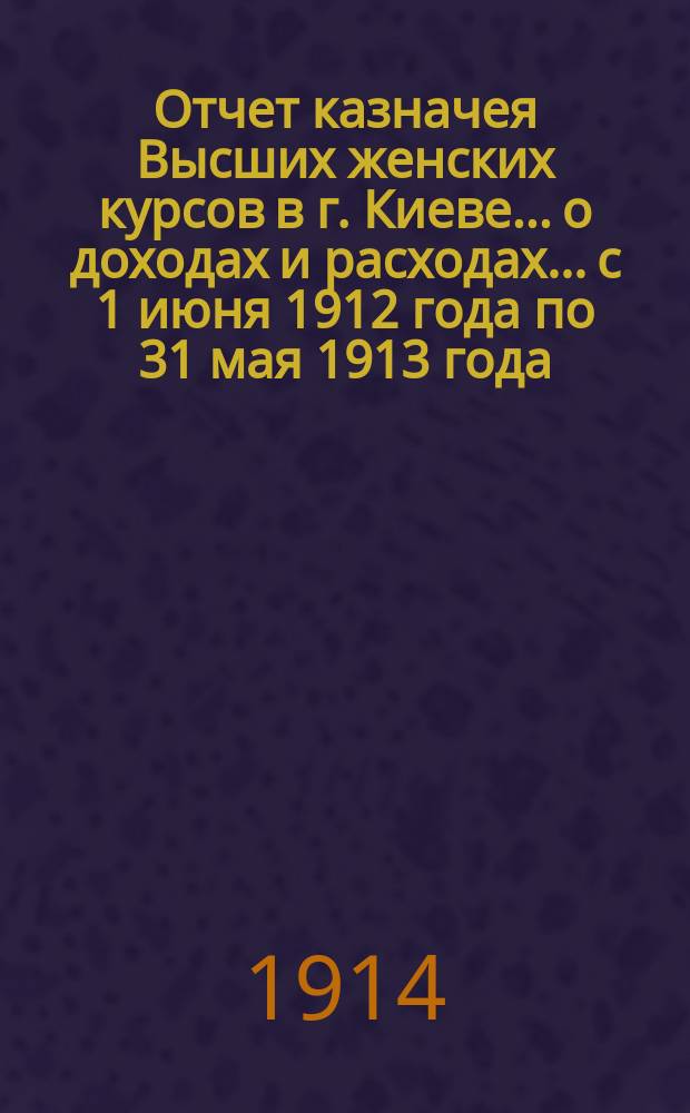 Отчет казначея Высших женских курсов в г. Киеве... о доходах и расходах... с 1 июня 1912 года по 31 мая 1913 года