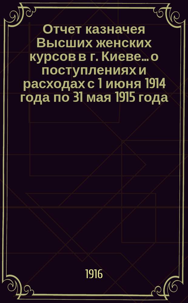 Отчет казначея Высших женских курсов в г. Киеве... о поступлениях и расходах с 1 июня 1914 года по 31 мая 1915 года