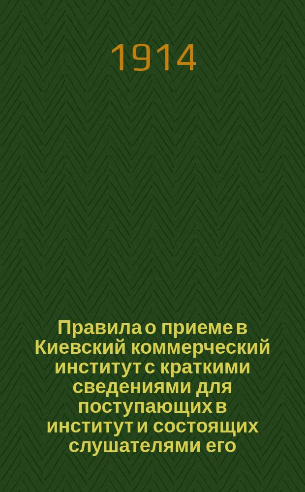 Правила о приеме в Киевский коммерческий институт с краткими сведениями для поступающих в институт и состоящих слушателями его : С прил. схемы и плана преподавания на 1914-15 уч. г