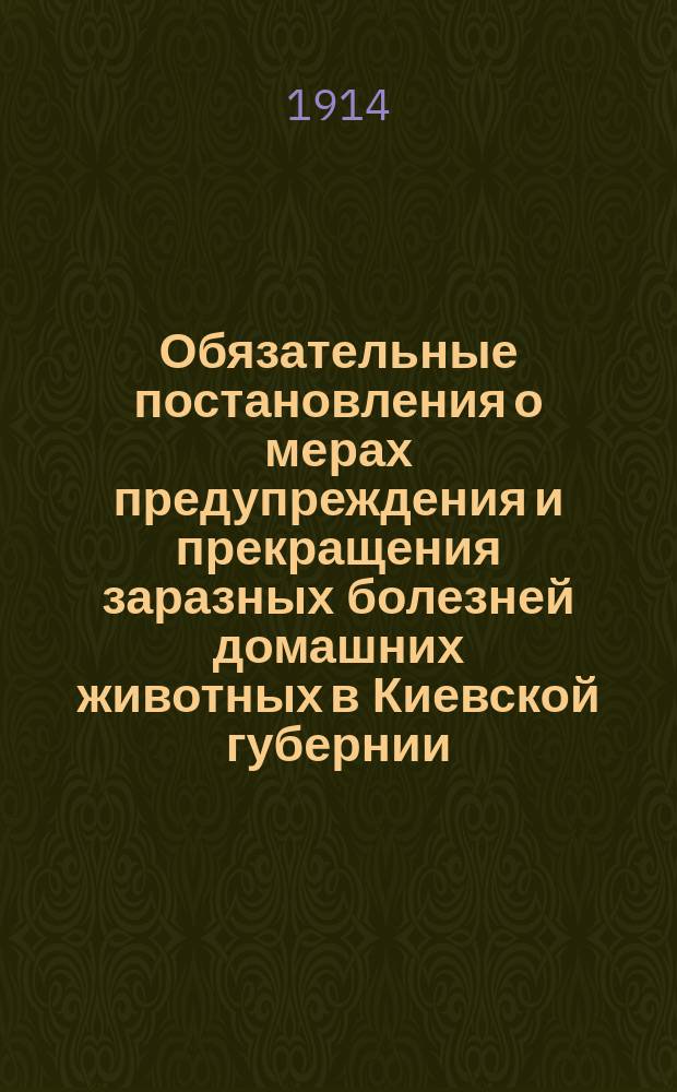 Обязательные постановления о мерах предупреждения и прекращения заразных болезней домашних животных в Киевской губернии : Сост. Киев. губ. зем. собр. ... В отмену существующих..., изд. в 1906 г. ... : С приб.