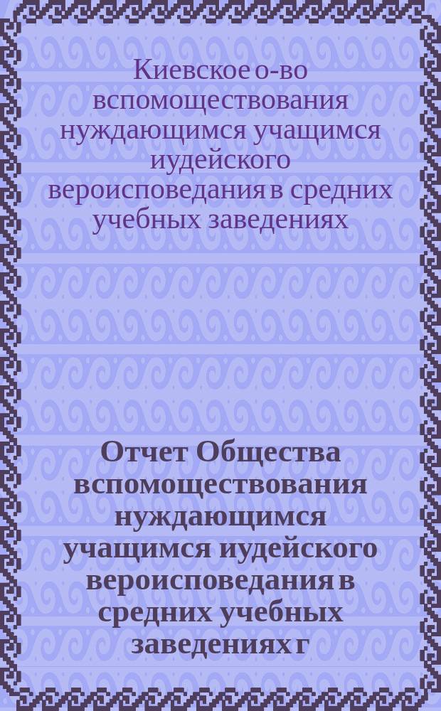 Отчет Общества вспомоществования нуждающимся учащимся иудейского вероисповедания в средних учебных заведениях г. Киева...