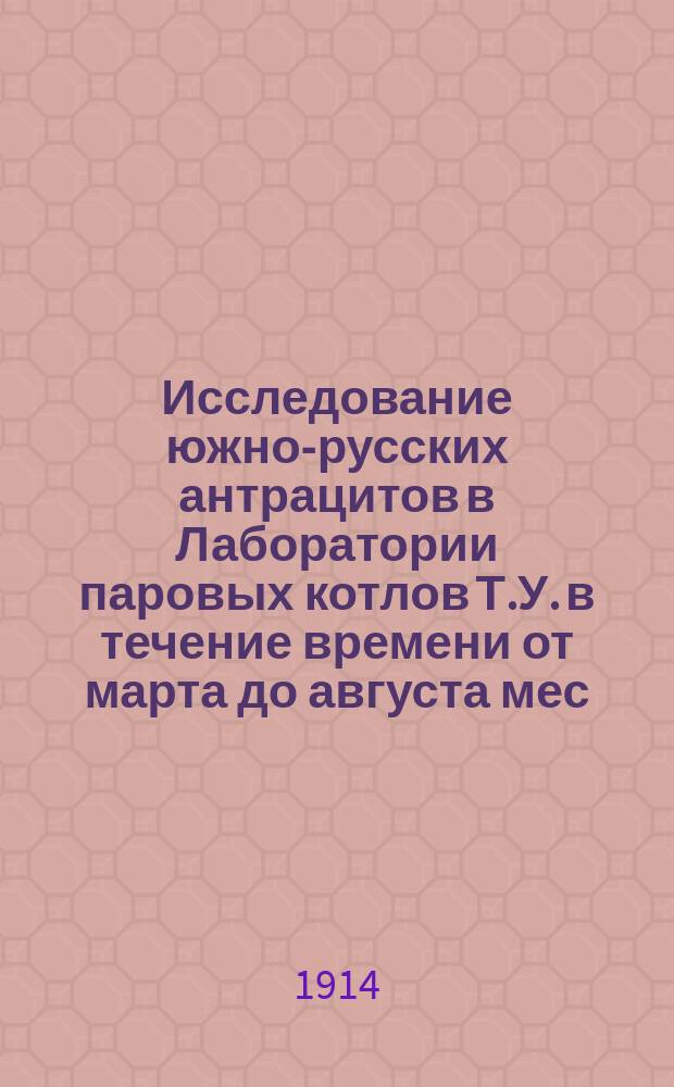 Исследование южно-русских антрацитов в Лаборатории паровых котлов Т.У. в течение времени от марта до августа мес. 1913 г.