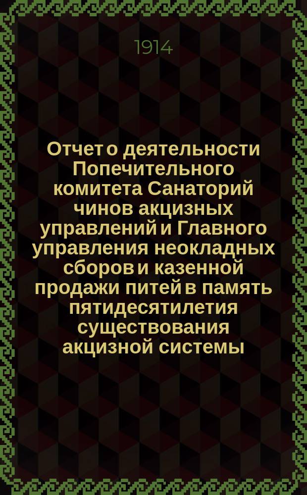 Отчет о деятельности Попечительного комитета Санаторий чинов акцизных управлений и Главного управления неокладных сборов и казенной продажи питей в память пятидесятилетия существования акцизной системы... ... с апреля 1913 года по апрель 1914 года