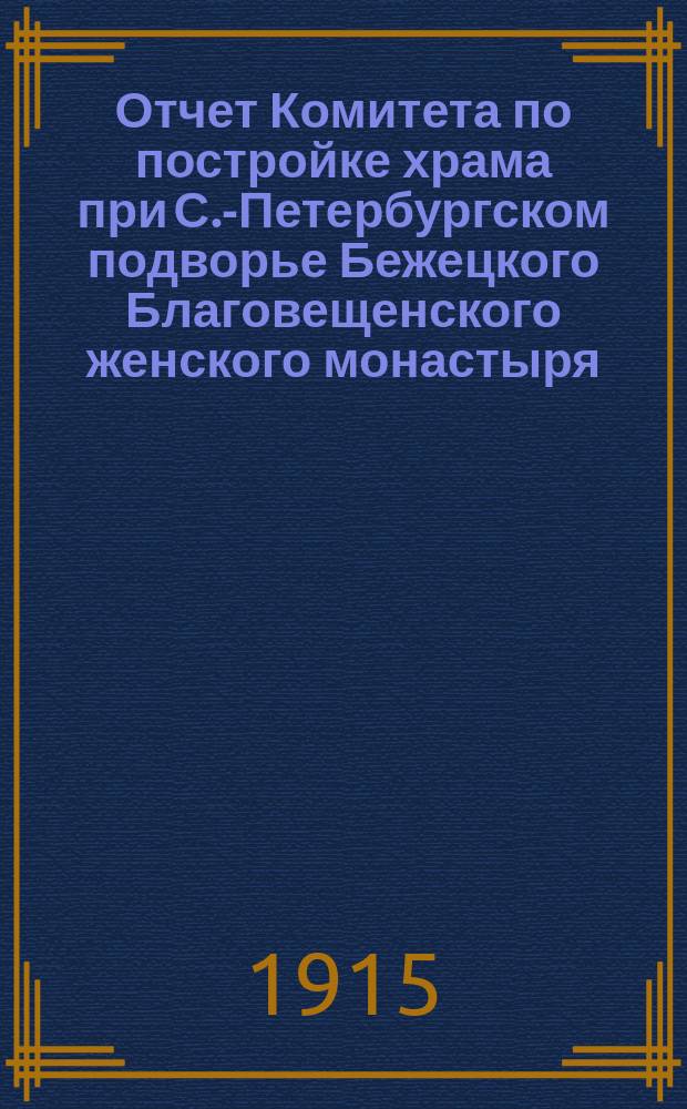 Отчет Комитета по постройке храма при С.-Петербургском подворье Бежецкого Благовещенского женского монастыря. ... за 1912 (со 2 августа), 1913 и 1914 гг.