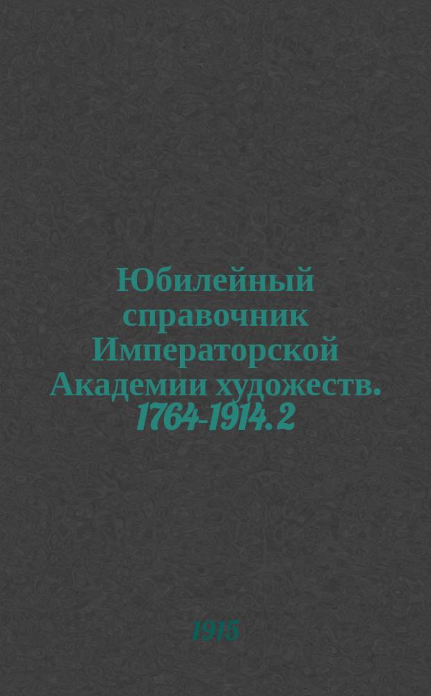 Юбилейный справочник Императорской Академии художеств. 1764-1914. [2 : Часть биографическая]