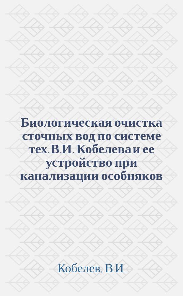 Биологическая очистка сточных вод по системе тех. В.И. Кобелева и ее устройство при канализации особняков, доходных домов, фабрик, заводов, больниц, школ и разного рода городских общественных учреждений : Составление проектов, смет для оборуд. биол. станций и канализац. сооружений