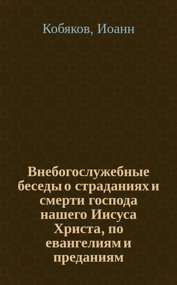 Внебогослужебные беседы о страданиях и смерти господа нашего Иисуса Христа, по евангелиям и преданиям, с нравоучительными уроками