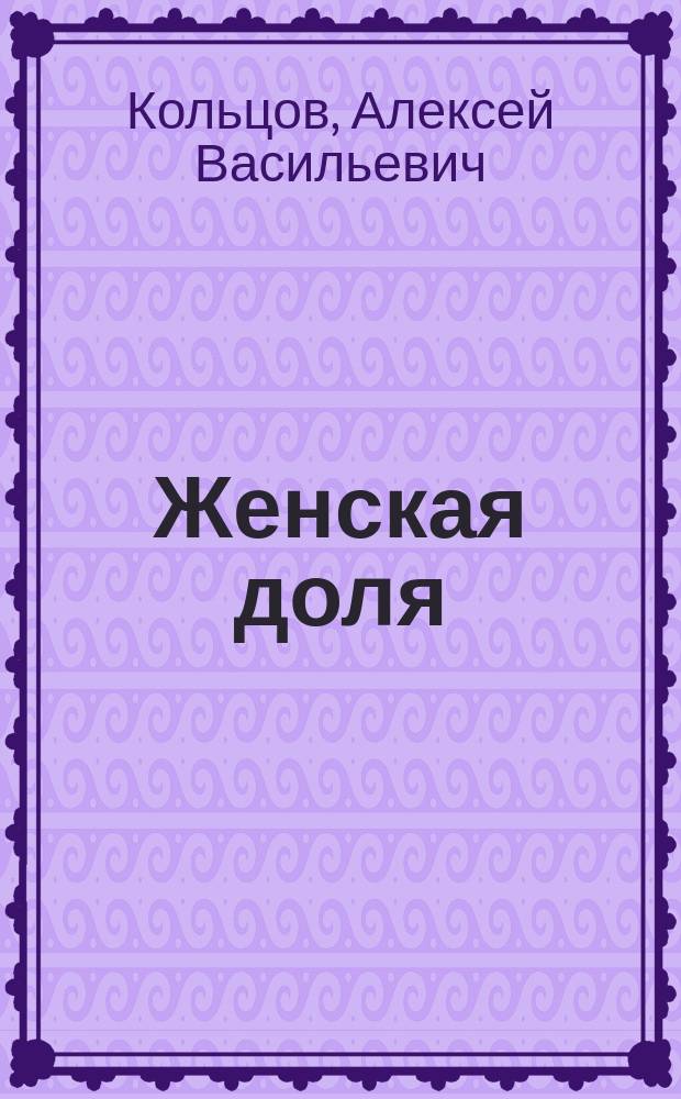 Женская доля : Стихи и песни А.В. Кольцова