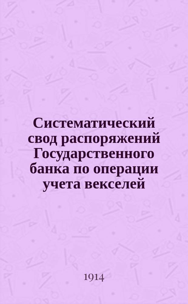 Систематический свод распоряжений Государственного банка по операции учета векселей : (Пособие к изуч. учет. операции) : К 1 мая 1914 г