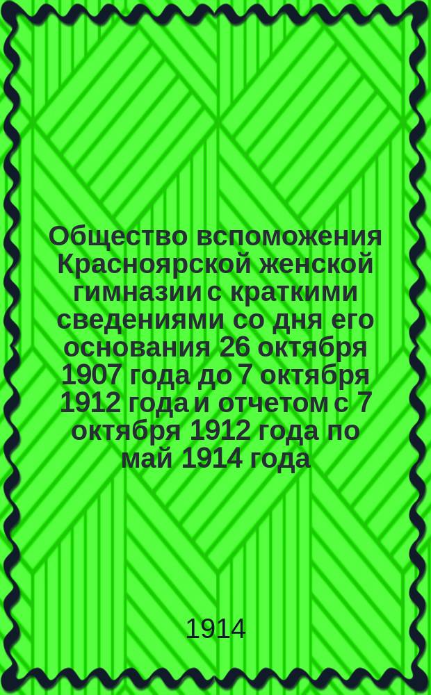 Общество вспоможения Красноярской женской гимназии с краткими сведениями со дня его основания 26 октября 1907 года до 7 октября 1912 года и отчетом с 7 октября 1912 года по май 1914 года
