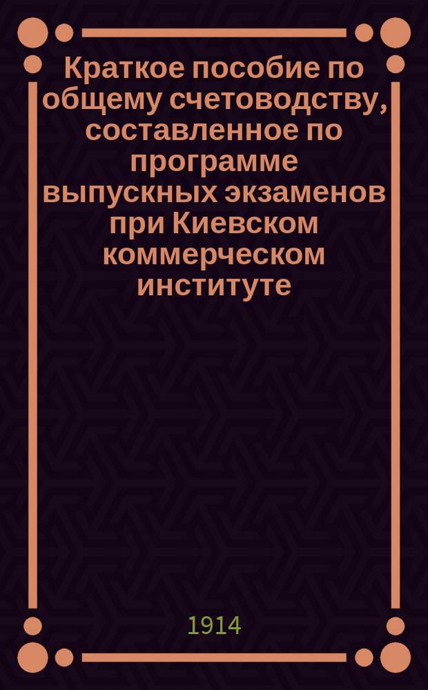 Краткое пособие по общему счетоводству, составленное по программе выпускных экзаменов при Киевском коммерческом институте