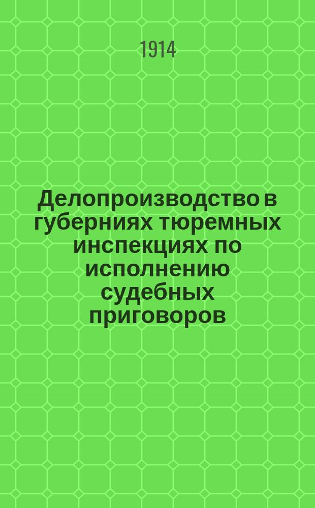 Делопроизводство в губерниях тюремных инспекциях по исполнению судебных приговоров : Практ. указания для ведения переписки об арестантах, отбывающих наказание в тюрьмах и исправ. арестант. отд-ниях и о последствиях, связ. с наказанием