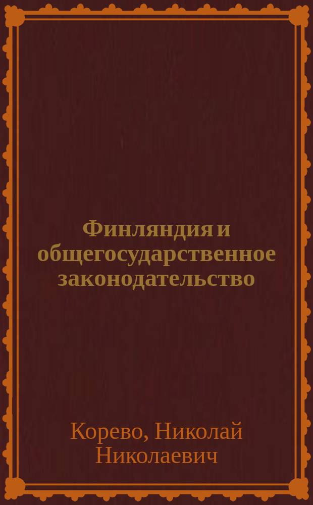 Финляндия и общегосударственное законодательство : Докл. 10 съезду уполномоченных дворян. о-в - 39 губ., прочит. 4 марта 1914 г. пред. Комис. по систематизации финлянд. законов Н. Корево