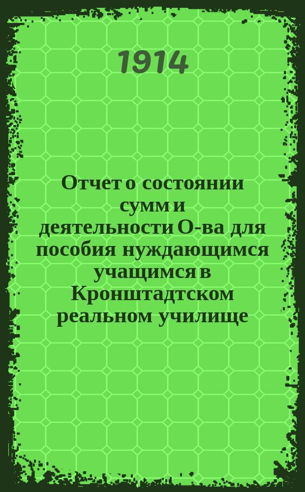 Отчет о состоянии сумм и деятельности О-ва для пособия нуждающимся учащимся в Кронштадтском реальном училище, мужской и женской гимназиях и прогимназии... ... за 1913 год