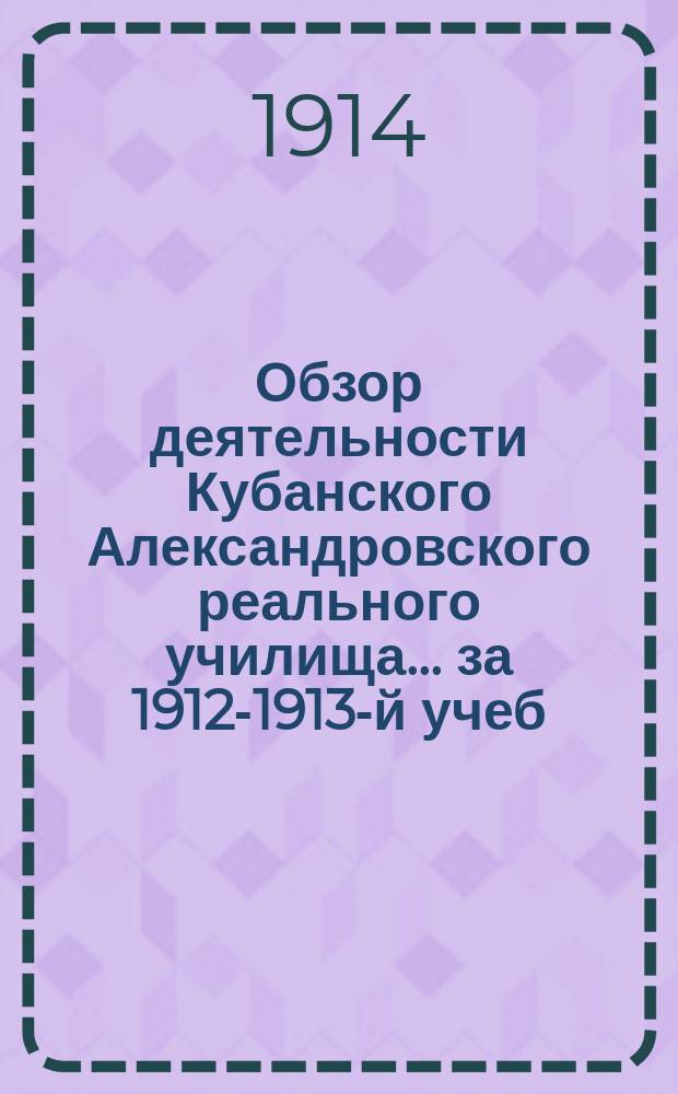 Обзор деятельности Кубанского Александровского реального училища... за 1912-1913-й учеб. г.