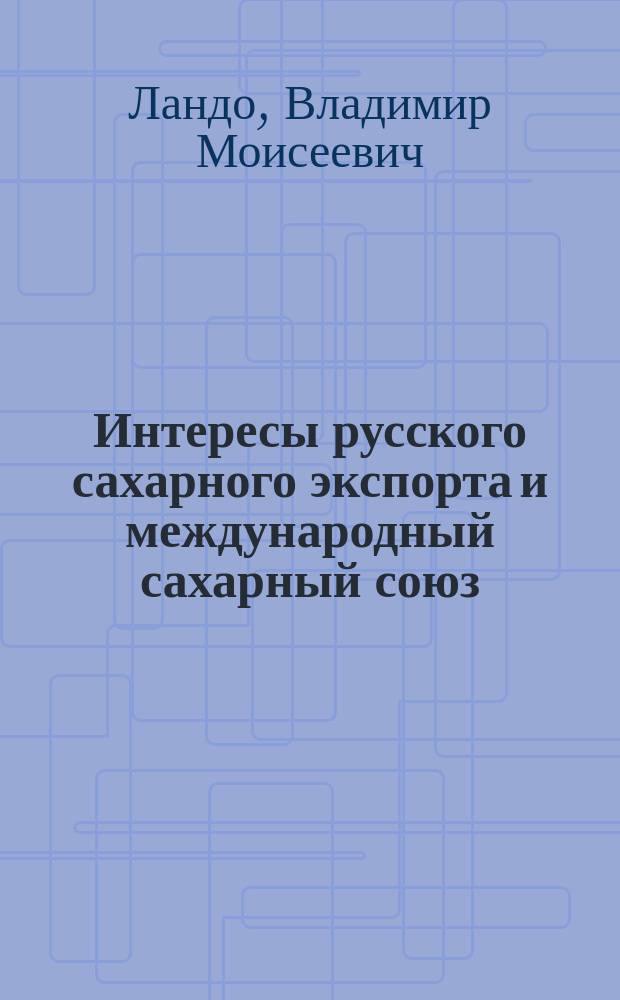 ... Интересы русского сахарного экспорта и международный сахарный союз : (С прил. текстов Брюссел. конвенции 1902 г. и доп. к ней соглашений)