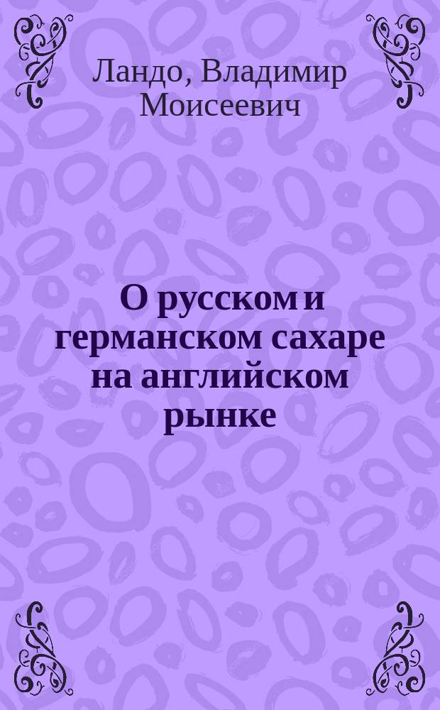... О русском и германском сахаре на английском рынке : Докл. Киев. экспорт. съезду 17-21 февр. 1914 г