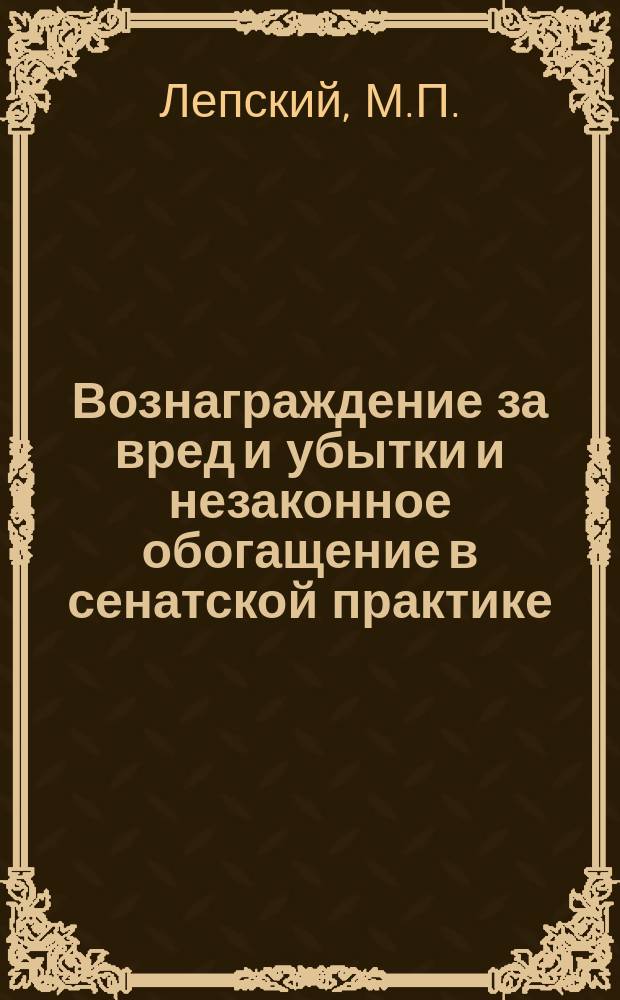 Вознаграждение за вред и убытки и незаконное обогащение в сенатской практике : Сб. положений, извлеч. из решений Гражд. и Уголов. кассац. депар. и общ. собр. Правительствующего сената за 1866-1913 гг. : С прил. сист., алф., предм. и постатейн. указ