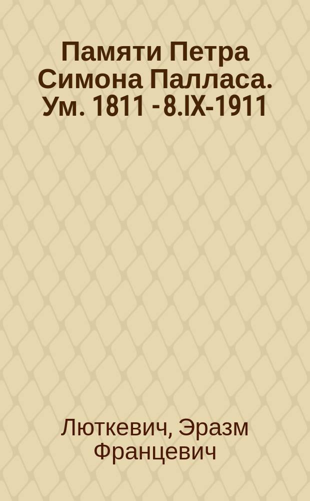 Памяти Петра Симона Палласа. [Ум.] 1811 - 8.IX-1911 : Речь, произнес. в торжеств. заседании Новорос. о-ва естествоиспытателей, посвящ. чествованию памяти П.С. Палласа, 29 окт. 1911 г.