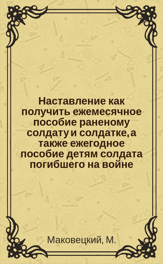 Наставление как получить ежемесячное пособие раненому солдату и солдатке, а также ежегодное пособие детям солдата погибшего на войне : (Закон 25 июня 1912 г. (собр. узак. 1198) : Прил. IX и XI к ст. 35 и 36 Устава о воин. повинностях