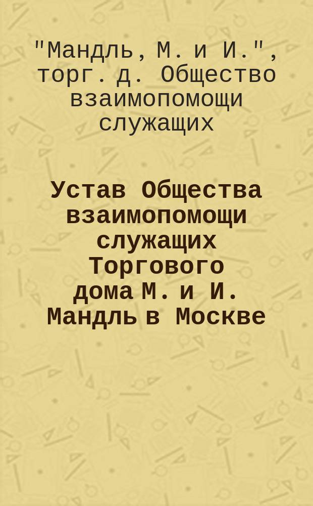 Устав Общества взаимопомощи служащих Торгового дома М. и И. Мандль в Москве : Утв. 16 апр. 1912 г.