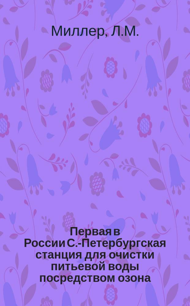 Первая в России С.-Петербургская станция для очистки питьевой воды посредством озона : Докл., чит. Л.М. Миллером в Хим. секции Техн. кружка при Том. технол. ин-те