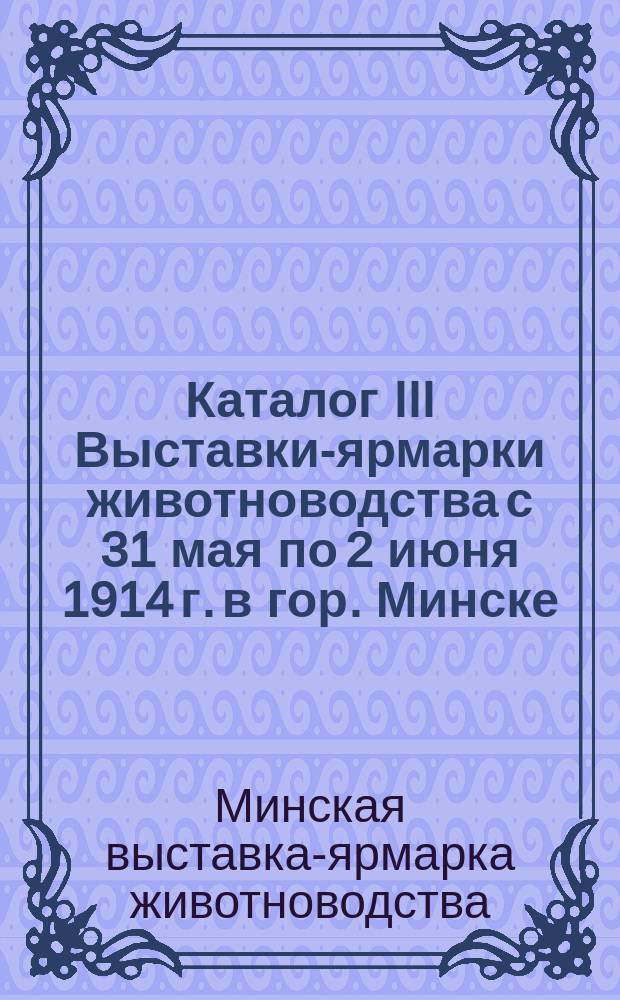 Каталог III Выставки-ярмарки животноводства с 31 мая по 2 июня 1914 г. в гор. Минске