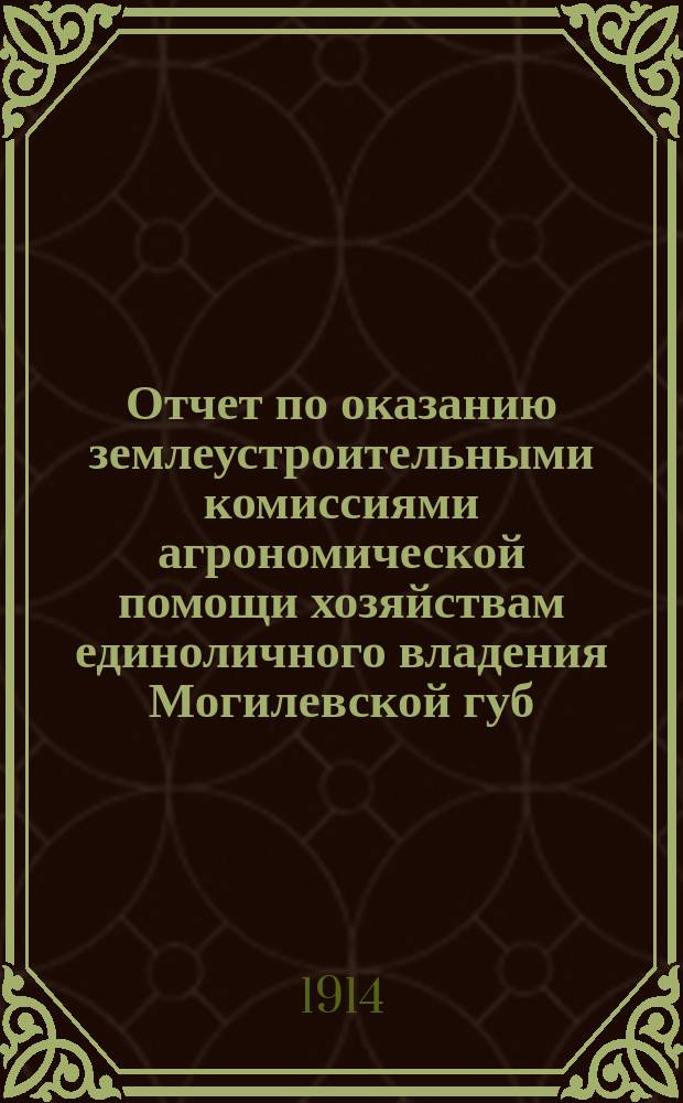Отчет по оказанию землеустроительными комиссиями агрономической помощи хозяйствам единоличного владения Могилевской губ. ... ... в 1911 году