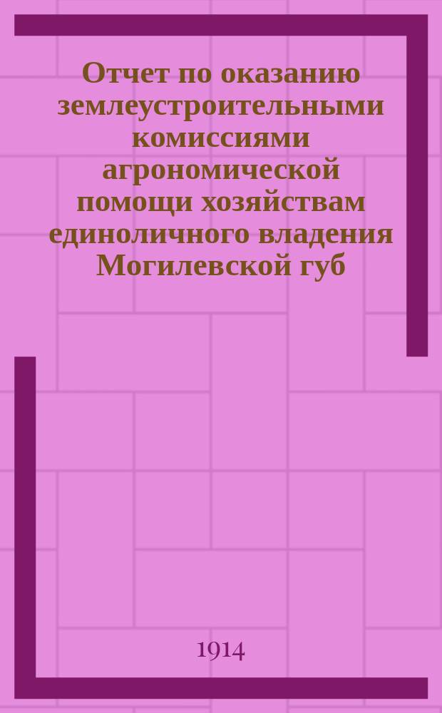 Отчет по оказанию землеустроительными комиссиями агрономической помощи хозяйствам единоличного владения Могилевской губ. ... ... в 1912 году