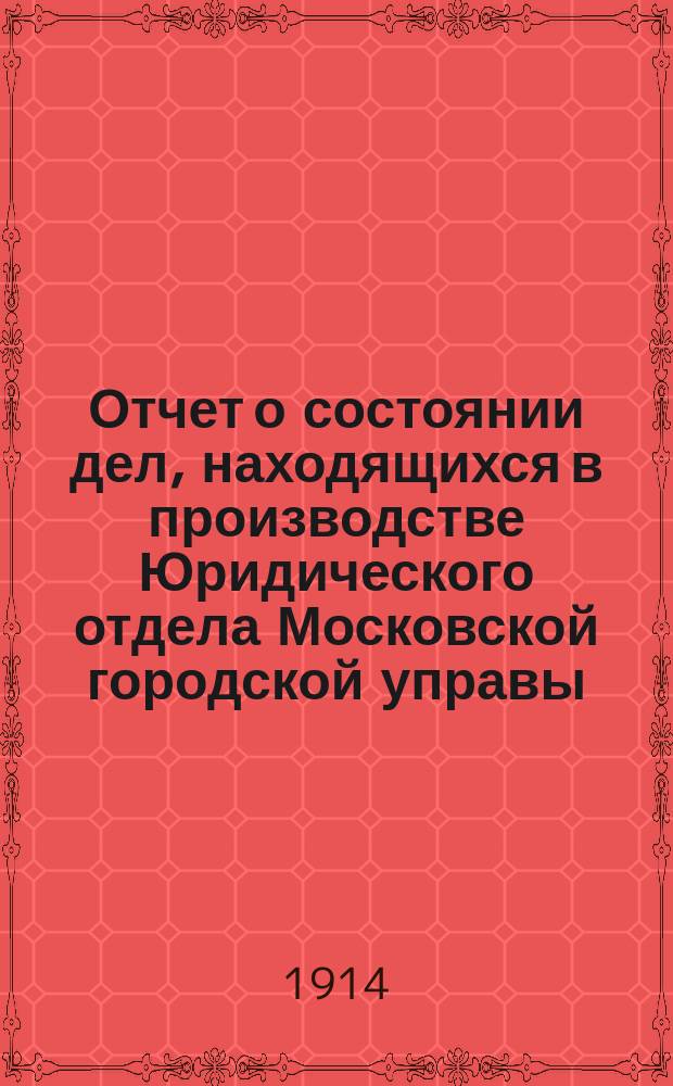 Отчет о состоянии дел, находящихся в производстве Юридического отдела Московской городской управы... в течение 1913 г.