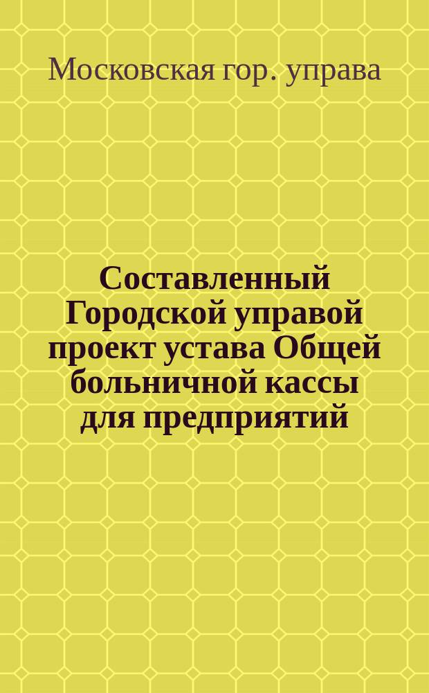 Составленный Городской управой проект устава Общей больничной кассы для предприятий, принадлежащих Московскому городскому общественному управлению