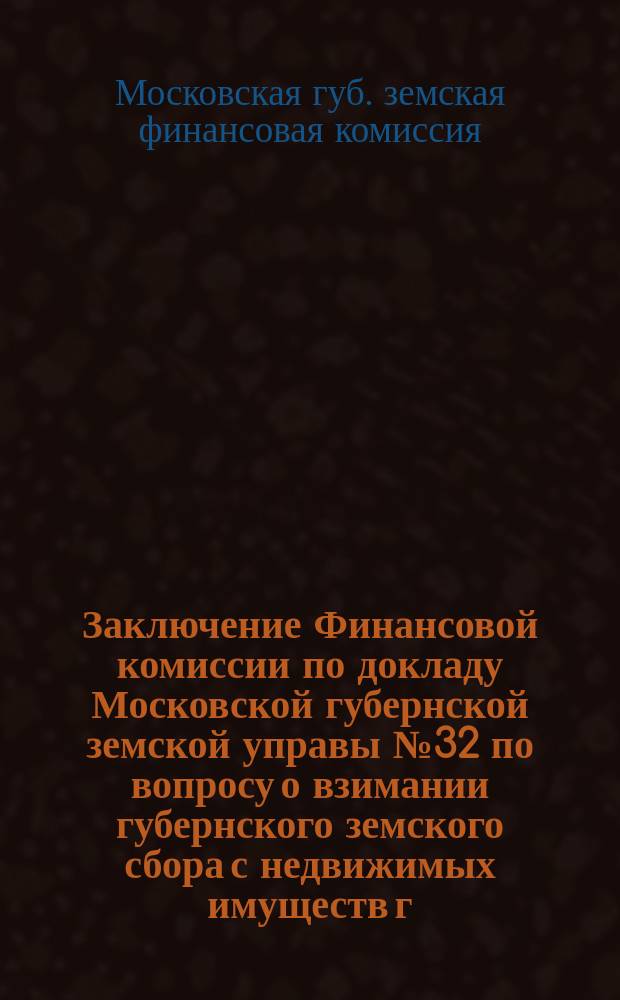 Заключение Финансовой комиссии по докладу Московской губернской земской управы № 32 по вопросу о взимании губернского земского сбора с недвижимых имуществ г. Москвы