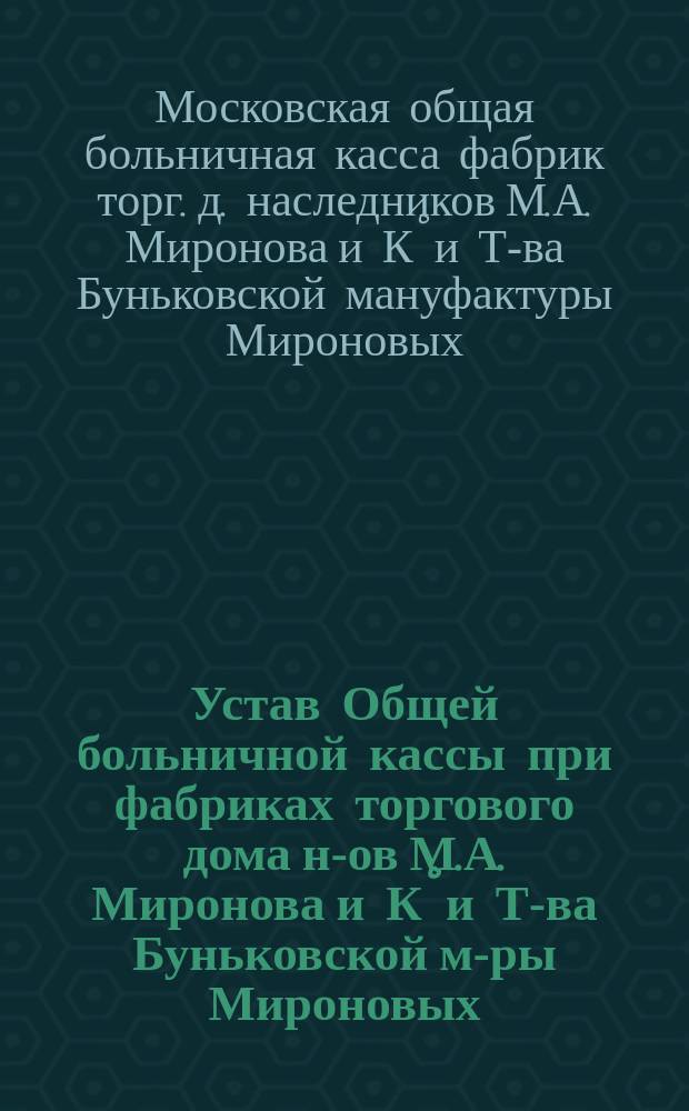 Устав Общей больничной кассы при фабриках торгового дома н-ов М.А. Миронова и К&deg; и Т-ва Буньковской м-ры Мироновых, находящ. в Рогожской части, 2-го участка по 4-й Рогожской улице