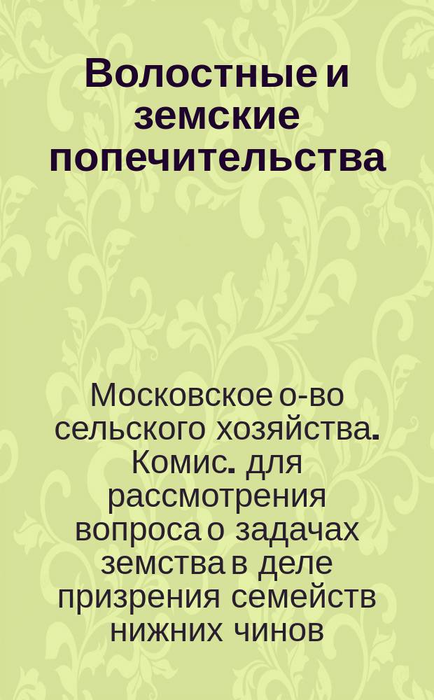 Волостные и земские попечительства : Докл. Комис., избр. Моск. о-вом сел. хоз-ва в заседании 5 сент. 1914 г. для рассмотрения вопроса о задачах земства в деле призрения семейств ниж. чинов, призванных на войну, в связи с выс. указом 29 авг. с. г. : С прил.