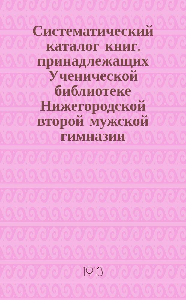 Систематический каталог книг, принадлежащих Ученической библиотеке Нижегородской второй мужской гимназии : Сост. к 16 авг. 1913 г