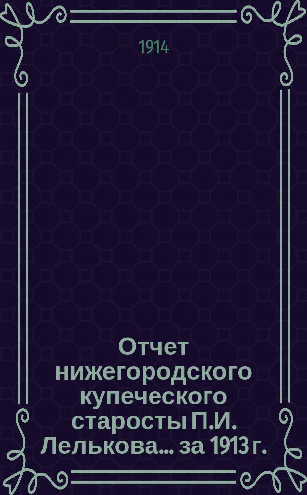Отчет нижегородского купеческого старосты П.И. Лелькова... ... за 1913 г.