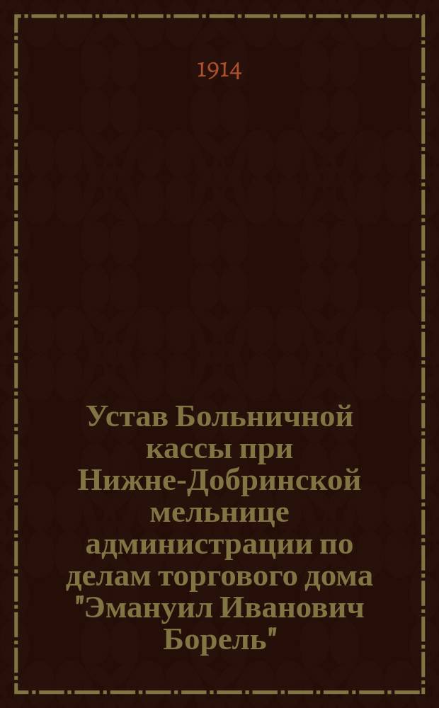 Устав Больничной кассы при Нижне-Добринской мельнице администрации по делам торгового дома "Эмануил Иванович Борель" : Утв. 22 дек. 1912 г.
