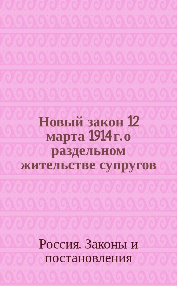 Новый закон 12 марта 1914 г. о раздельном жительстве супругов : Закон о некоторых изм. и доп. действующих узаконений о лич. и имуществ. правах замуж. женщин и об отношениях супругов между собой и к детям