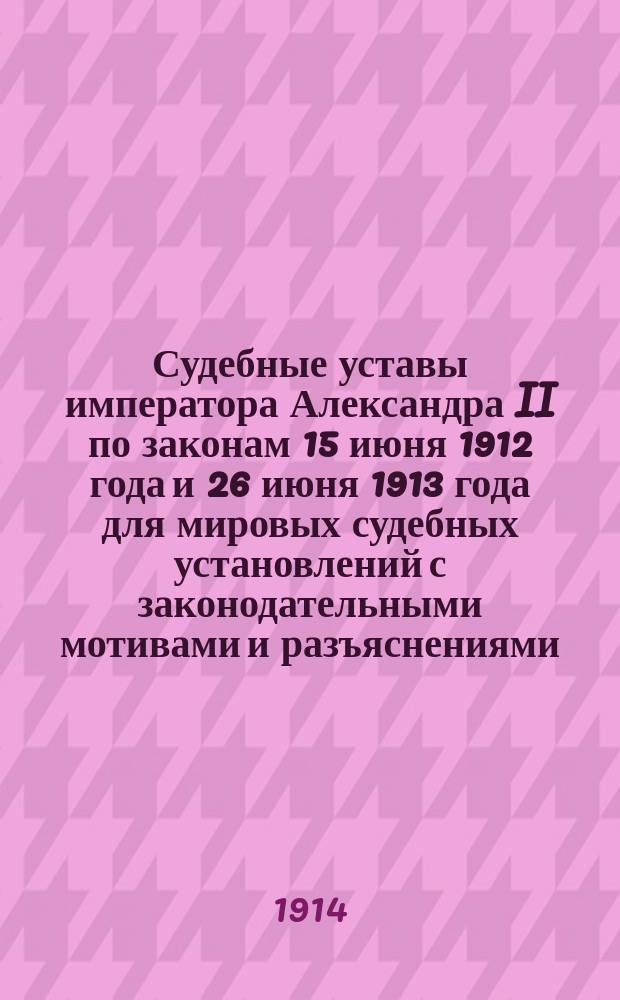 Судебные уставы императора Александра II по законам 15 июня 1912 года и 26 июня 1913 года для мировых судебных установлений с законодательными мотивами и разъяснениями